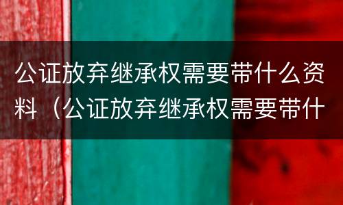 公证放弃继承权需要带什么资料（公证放弃继承权需要带什么资料去办理）