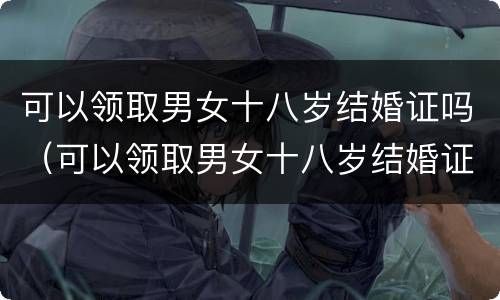 可以领取男女十八岁结婚证吗（可以领取男女十八岁结婚证吗）