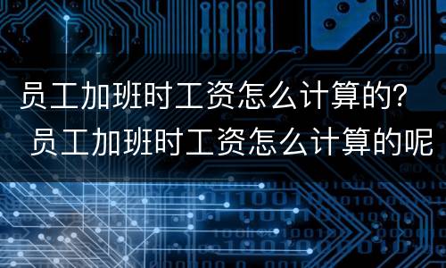 员工加班时工资怎么计算的？ 员工加班时工资怎么计算的呢