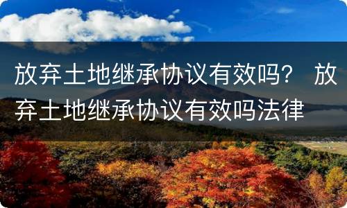 放弃土地继承协议有效吗？ 放弃土地继承协议有效吗法律