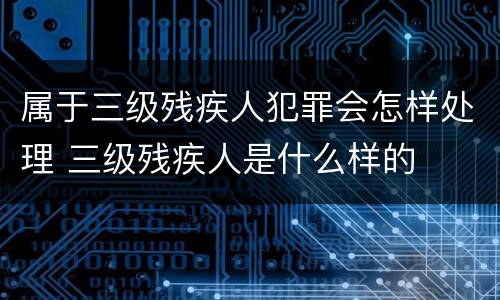属于三级残疾人犯罪会怎样处理 三级残疾人是什么样的