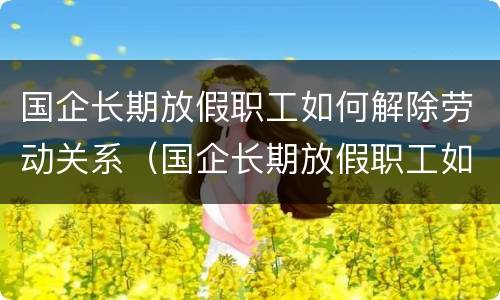 国企长期放假职工如何解除劳动关系（国企长期放假职工如何解除劳动关系合同）
