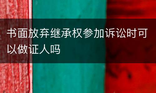 书面放弃继承权参加诉讼时可以做证人吗