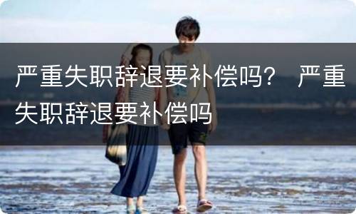 严重失职辞退要补偿吗？ 严重失职辞退要补偿吗