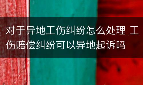 对于异地工伤纠纷怎么处理 工伤赔偿纠纷可以异地起诉吗