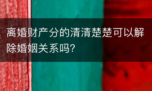 离婚财产分的清清楚楚可以解除婚姻关系吗？