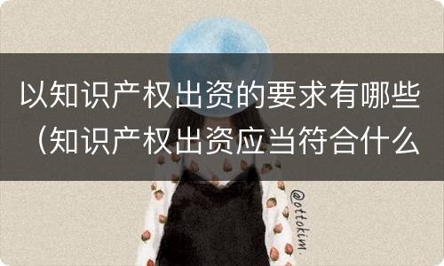 以知识产权出资的要求有哪些（知识产权出资应当符合什么条件?）