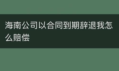 海南公司以合同到期辞退我怎么赔偿