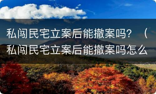 私闯民宅立案后能撤案吗？（私闯民宅立案后能撤案吗怎么处理）
