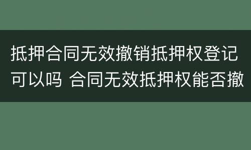 抵押合同无效撤销抵押权登记可以吗 合同无效抵押权能否撤销