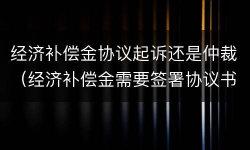 经济补偿金协议起诉还是仲裁（经济补偿金需要签署协议书吗）