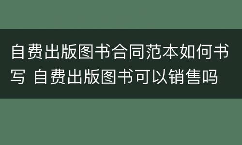 自费出版图书合同范本如何书写 自费出版图书可以销售吗