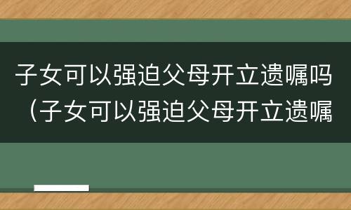 子女可以强迫父母开立遗嘱吗（子女可以强迫父母开立遗嘱吗法律）