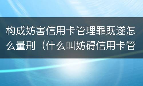 构成妨害信用卡管理罪既遂怎么量刑（什么叫妨碍信用卡管理罪）