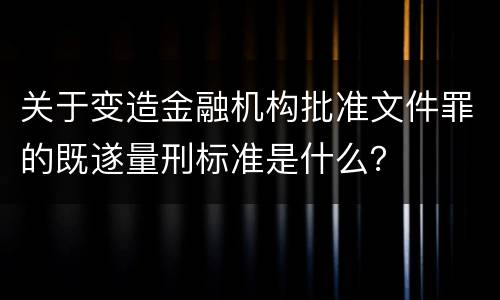 关于变造金融机构批准文件罪的既遂量刑标准是什么？