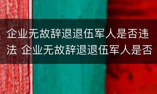 企业无故辞退退伍军人是否违法 企业无故辞退退伍军人是否违法行为