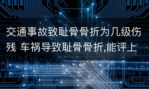 交通事故致耻骨骨折为几级伤残 车祸导致耻骨骨折,能评上伤残吗?