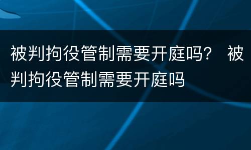 被判拘役管制需要开庭吗？ 被判拘役管制需要开庭吗