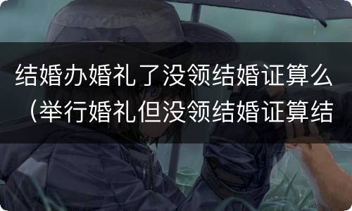 结婚办婚礼了没领结婚证算么（举行婚礼但没领结婚证算结婚吗?）