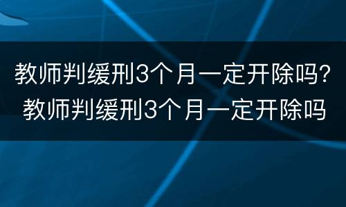 教师判缓刑3个月一定开除吗？ 教师判缓刑3个月一定开除吗对吗
