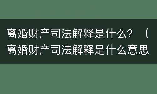 离婚财产司法解释是什么？（离婚财产司法解释是什么意思）