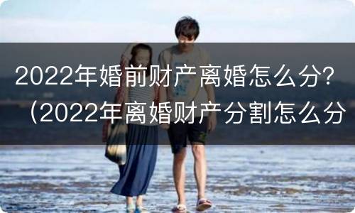 2022年婚前财产离婚怎么分？（2022年离婚财产分割怎么分割）