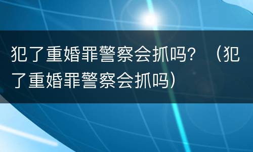 犯了重婚罪警察会抓吗？（犯了重婚罪警察会抓吗）