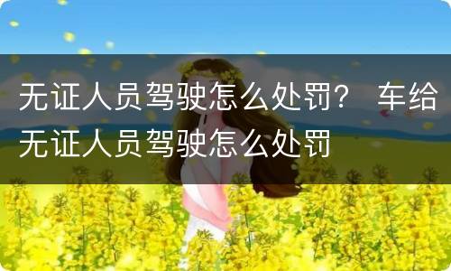 无证人员驾驶怎么处罚？ 车给无证人员驾驶怎么处罚