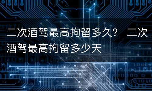 二次酒驾最高拘留多久？ 二次酒驾最高拘留多少天