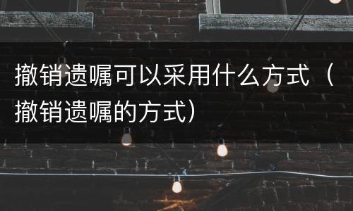 撤销遗嘱可以采用什么方式（撤销遗嘱的方式）