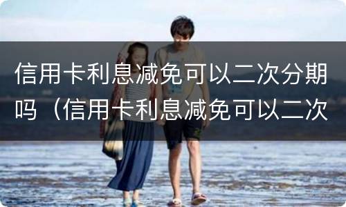 信用卡利息减免可以二次分期吗（信用卡利息减免可以二次分期吗）