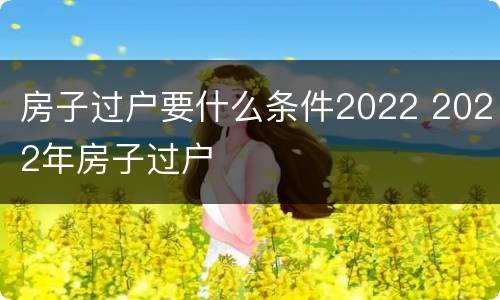 房子过户要什么条件2022 2022年房子过户