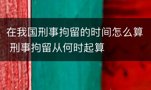 在我国刑事拘留的时间怎么算 刑事拘留从何时起算