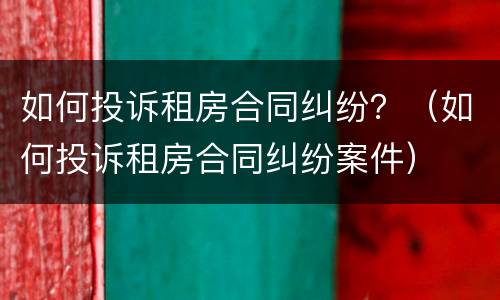 如何投诉租房合同纠纷？（如何投诉租房合同纠纷案件）