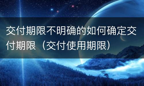 交付期限不明确的如何确定交付期限（交付使用期限）