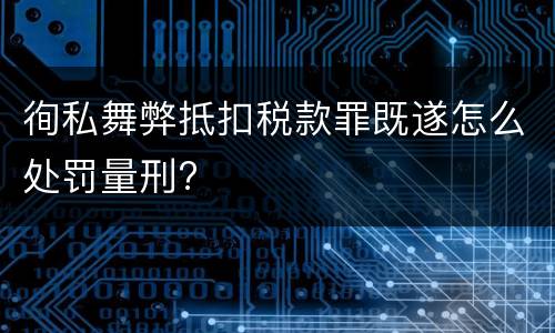 徇私舞弊抵扣税款罪既遂怎么处罚量刑?