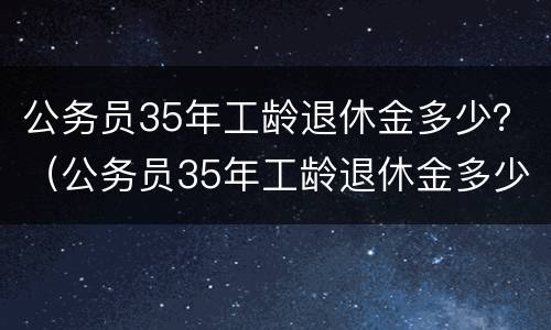 公务员35年工龄退休金多少？（公务员35年工龄退休金多少呢）