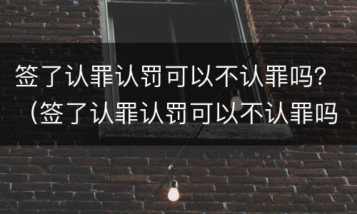 签了认罪认罚可以不认罪吗？（签了认罪认罚可以不认罪吗）