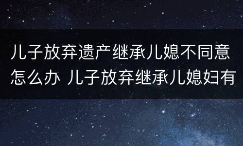 儿子放弃遗产继承儿媳不同意怎么办 儿子放弃继承儿媳妇有继承权吗