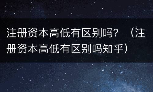 注册资本高低有区别吗？（注册资本高低有区别吗知乎）