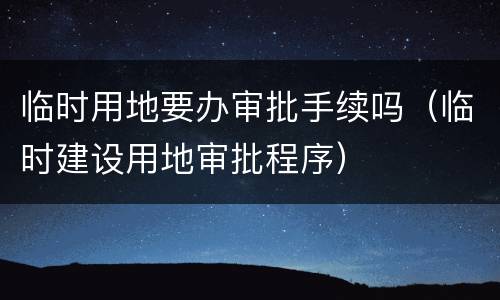 临时用地要办审批手续吗（临时建设用地审批程序）