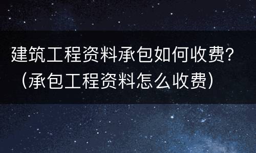 建筑工程资料承包如何收费？（承包工程资料怎么收费）