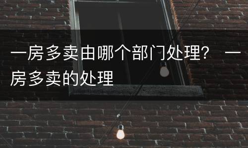一房多卖由哪个部门处理？ 一房多卖的处理
