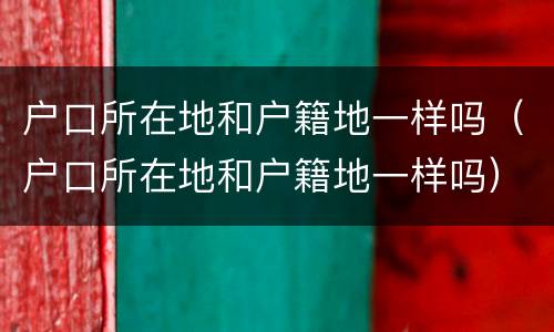户口所在地和户籍地一样吗（户口所在地和户籍地一样吗）