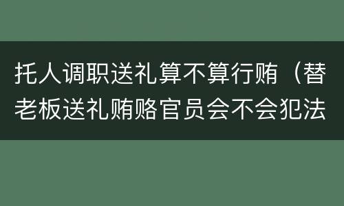 托人调职送礼算不算行贿（替老板送礼贿赂官员会不会犯法）