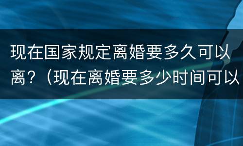 现在国家规定离婚要多久可以离?（现在离婚要多少时间可以离婚）