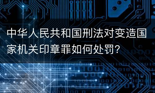 中华人民共和国刑法对变造国家机关印章罪如何处罚？