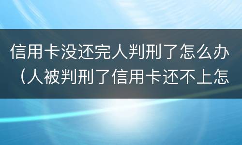 信用卡没还完人判刑了怎么办（人被判刑了信用卡还不上怎么办）
