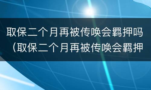 取保二个月再被传唤会羁押吗（取保二个月再被传唤会羁押吗会判刑吗）