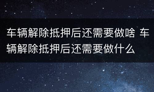 车辆解除抵押后还需要做啥 车辆解除抵押后还需要做什么